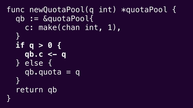 func newQuotaPool(q int) *quotaPool {
qb := &quotaPool{
c: make(chan int, 1),
}
if q > 0 {
qb.c <- q
} else {
qb.quota = q
}
return qb
}
