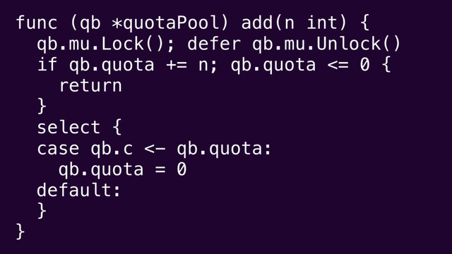 func (qb *quotaPool) add(n int) {
qb.mu.Lock(); defer qb.mu.Unlock()
if qb.quota += n; qb.quota <= 0 {
return
}
select {
case qb.c <- qb.quota:
qb.quota = 0
default:
}
}
