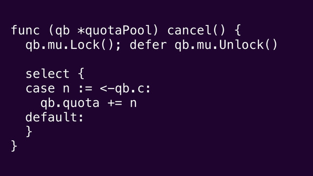 func (qb *quotaPool) cancel() {
qb.mu.Lock(); defer qb.mu.Unlock()
select {
case n := <-qb.c:
qb.quota += n
default:
}
}
