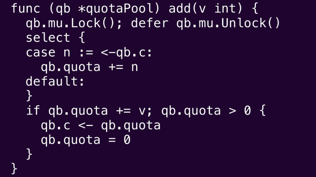 func (qb *quotaPool) add(v int) {
qb.mu.Lock(); defer qb.mu.Unlock()
select {
case n := <-qb.c:
qb.quota += n
default:
}
if qb.quota += v; qb.quota > 0 {
qb.c <- qb.quota
qb.quota = 0
}
}
