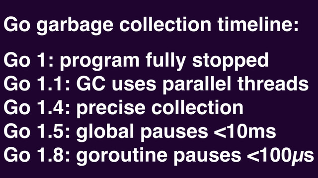 Go garbage collection timeline:
Go 1: program fully stopped
Go 1.1: GC uses parallel threads
Go 1.4: precise collection
Go 1.5: global pauses <10ms
Go 1.8: goroutine pauses <100µs
