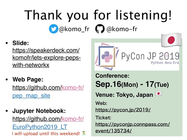 • Slide: 
https://speakerdeck.com/
komofr/lets-explore-peps-
with-networkx
• Web Page: 
https://github.com/komo-fr/
pep_map_site
• Jupyter Notebook:  
https://github.com/komo-fr/
EuroPython2019_LT
Thank you for listening!
@komo_fr @komo-fr "
Conference:
Sep.16(Mon) - 17(Tue)
5JDLFU
IUUQTQZDPOKQDPOOQBTTDPN
FWFOU
8FC
IUUQTQZDPOKQ
Venue: Tokyo, Japan "
ɹ* will upload until this weekend! /
