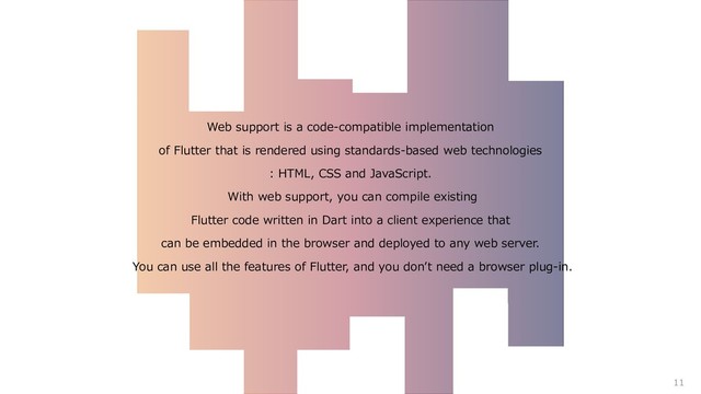 Web support is a code-compatible implementation
of Flutter that is rendered using standards-based web technologies
: HTML, CSS and JavaScript.
With web support, you can compile existing
Flutter code written in Dart into a client experience that
can be embedded in the browser and deployed to any web server.
You can use all the features of Flutter, and you don’t need a browser plug-in.
11

