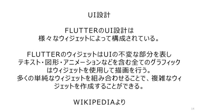 UI設計
14
FLUTTERのUI設計は
様々なウィジェットによって構成されている。
FLUTTERのウィジェットはUIの不変な部分を表し
テキスト・図形・アニメーションなどを含む全てのグラフィック
はウィジェットを使用して描画を行う。
多くの単純なウィジェットを組み合わせることで、複雑なウィ
ジェットを作成することができる。
WIKIPEDIAより
