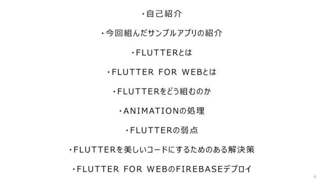 ・自己紹介
・今回組んだサンプルアプリの紹介
・FLUTTERとは
・FLUTTER FOR WEBとは
・FLUTTERをどう組むのか
・ANIMATIONの処理
・FLUTTERの弱点
・FLUTTERを美しいコードにするためのある解決策
・FLUTTER FOR WEBのFIREBASEデプロイ
4
