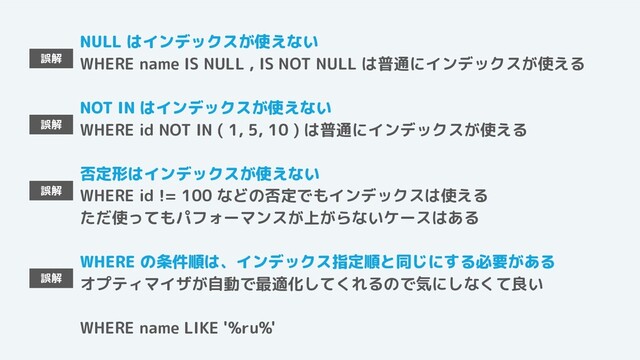 NULL はインデックスが使えない
WHERE name IS NULL , IS NOT NULL は普通にインデックスが使える
NOT IN はインデックスが使えない
WHERE id NOT IN ( 1, 5, 10 ) は普通にインデックスが使える
否定形はインデックスが使えない
WHERE id != 100 などの否定でもインデックスは使える
ただ使ってもパフォーマンスが上がらないケースはある
WHERE の条件順は、インデックス指定順と同じにする必要がある
オプティマイザが自動で最適化してくれるので気にしなくて良い
WHERE name LIKE '%ru%'
誤解
誤解
誤解
誤解
