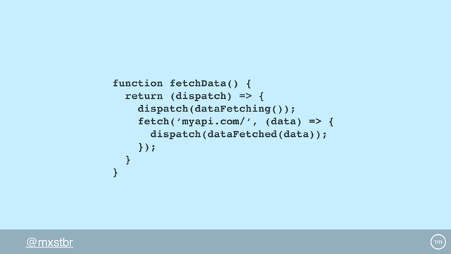 @mxstbr
function fetchData() {
return (dispatch) => {
dispatch(dataFetching());
fetch(‘myapi.com/‘, (data) => {
dispatch(dataFetched(data));
});
}
}
