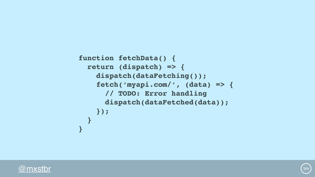 @mxstbr
function fetchData() {
return (dispatch) => {
dispatch(dataFetching());
fetch(‘myapi.com/‘, (data) => {
// TODO: Error handling
dispatch(dataFetched(data));
});
}
}
