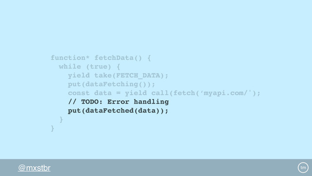 @mxstbr
function* fetchData() {
while (true) {
yield take(FETCH_DATA);
put(dataFetching());
const data = yield call(fetch(‘myapi.com/');
// TODO: Error handling
put(dataFetched(data));
}
}
