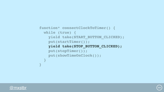@mxstbr
function* connectClockToTimer() {
while (true) {
yield take(START_BUTTON_CLICKED);
put(startTimer());
yield take(STOP_BUTTON_CLICKED);
put(stopTimer());
put(showTimeOnClock());
}
}
