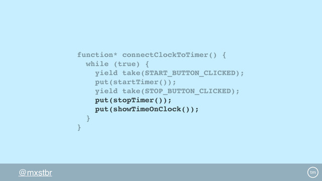 @mxstbr
function* connectClockToTimer() {
while (true) {
yield take(START_BUTTON_CLICKED);
put(startTimer());
yield take(STOP_BUTTON_CLICKED);
put(stopTimer());
put(showTimeOnClock());
}
}
