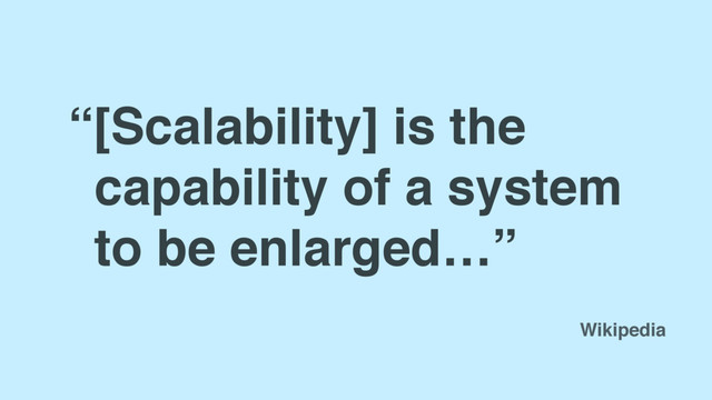 “[Scalability] is the
capability of a system
to be enlarged…”
Wikipedia
