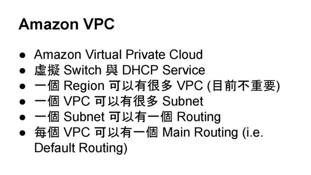 Amazon VPC
● Amazon Virtual Private Cloud
● 虛擬 Switch 與 DHCP Service
● 一個 Region 可以有很多 VPC (目前不重要)
● 一個 VPC 可以有很多 Subnet
● 一個 Subnet 可以有一個 Routing
● 每個 VPC 可以有一個 Main Routing (i.e.
Default Routing)
