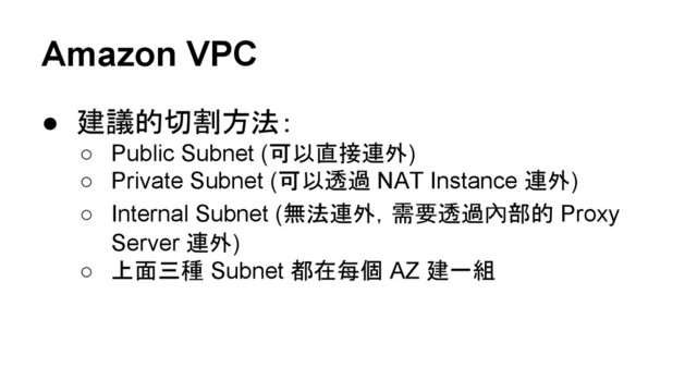 Amazon VPC
● 建議的切割方法：
○ Public Subnet (可以直接連外)
○ Private Subnet (可以透過 NAT Instance 連外)
○ Internal Subnet (無法連外，需要透過內部的 Proxy
Server 連外)
○ 上面三種 Subnet 都在每個 AZ 建一組
