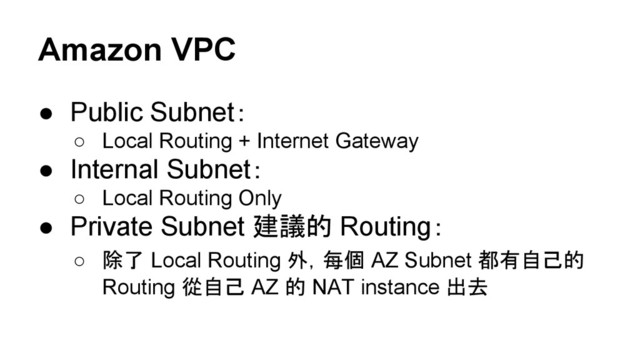Amazon VPC
● Public Subnet：
○ Local Routing + Internet Gateway
● Internal Subnet：
○ Local Routing Only
● Private Subnet 建議的 Routing：
○ 除了 Local Routing 外，每個 AZ Subnet 都有自己的
Routing 從自己 AZ 的 NAT instance 出去
