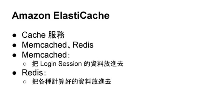 Amazon ElastiCache
● Cache 服務
● Memcached、Redis
● Memcached：
○ 把 Login Session 的資料放進去
● Redis：
○ 把各種計算好的資料放進去

