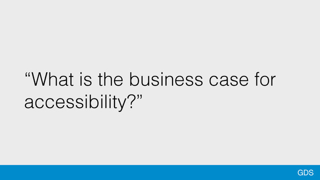 GDS
“What is the business case for
accessibility?”
