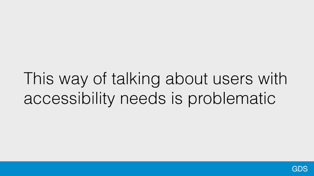 GDS
This way of talking about users with
accessibility needs is problematic
