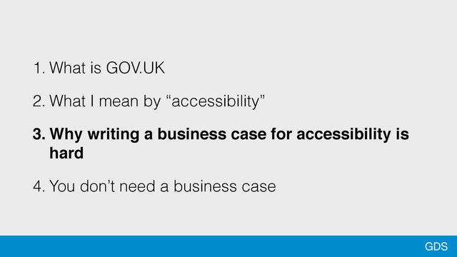 GDS
1. What is GOV.UK
2. What I mean by “accessibility”
3. Why writing a business case for accessibility is
hard
4. You don’t need a business case
