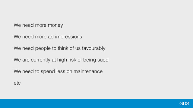 GDS
We need more money
We need more ad impressions
We need people to think of us favourably
We are currently at high risk of being sued
We need to spend less on maintenance
etc
