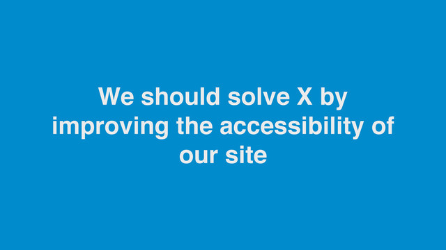 We should solve X by
improving the accessibility of
our site
