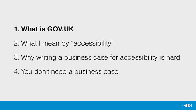 GDS
1. What is GOV.UK
2. What I mean by “accessibility”
3. Why writing a business case for accessibility is hard
4. You don’t need a business case
