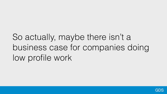 GDS
So actually, maybe there isn’t a
business case for companies doing
low proﬁle work
