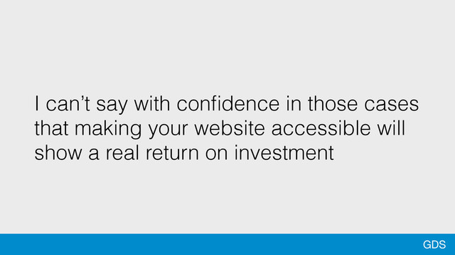 GDS
I can’t say with conﬁdence in those cases
that making your website accessible will
show a real return on investment
