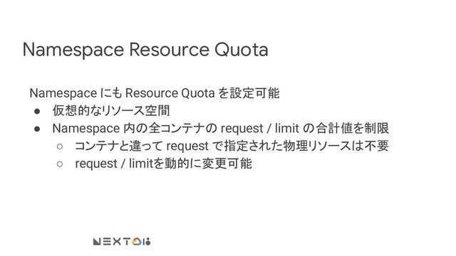 Namespace Resource Quota
Namespace にも Resource Quota を設定可能
● 仮想的なリソース空間
● Namespace 内の全コンテナの request / limit の合計値を制限
○ コンテナと違って request で指定された物理リソースは不要
○ request / limitを動的に変更可能
