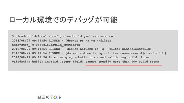 ローカル環境でのデバッグが可能
$ cloud-build-local -config cloudbuild.yaml --no-source
2018/08/27 09:11:54 RUNNER - [docker ps -a -q --filter
name=step_[0-9]+|cloudbuild_|metadata]
2018/08/27 09:11:54 RUNNER - [docker network ls -q --filter name=cloudbuild]
2018/08/27 09:11:54 RUNNER - [docker volume ls -q --filter name=homevol|cloudbuild_]
2018/08/27 09:11:56 Error merging substitutions and validating build: Error
validating build: invalid .steps field: cannot specify more than 100 build steps
