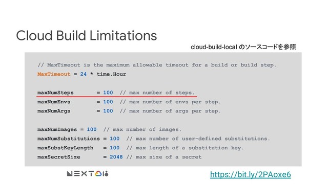 Cloud Build Limitations
// MaxTimeout is the maximum allowable timeout for a build or build step.
MaxTimeout = 24 * time.Hour
maxNumSteps = 100 // max number of steps.
maxNumEnvs = 100 // max number of envs per step.
maxNumArgs = 100 // max number of args per step.
maxNumImages = 100 // max number of images.
maxNumSubstitutions = 100 // max number of user-defined substitutions.
maxSubstKeyLength = 100 // max length of a substitution key.
maxSecretSize = 2048 // max size of a secret
https://bit.ly/2PAoxe6
cloud-build-local のソースコードを参照

