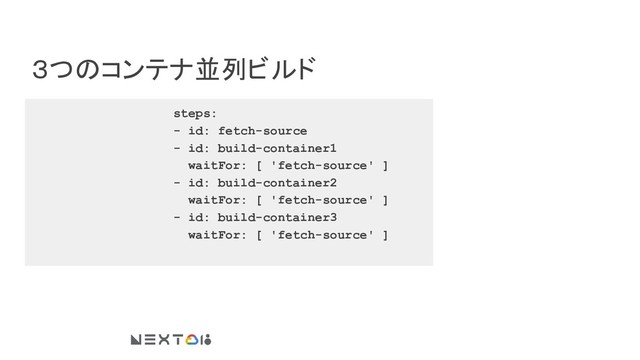 ３つのコンテナ並列ビルド
steps:
- id: fetch-source
- id: build-container1
waitFor: [ 'fetch-source' ]
- id: build-container2
waitFor: [ 'fetch-source' ]
- id: build-container3
waitFor: [ 'fetch-source' ]
