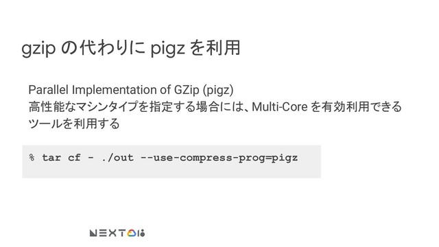 gzip の代わりに pigz を利用
Parallel Implementation of GZip (pigz)
高性能なマシンタイプを指定する場合には、Multi-Core を有効利用できる
ツールを利用する
% tar cf - ./out --use-compress-prog=pigz
