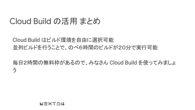 Cloud Build の活用 まとめ
Cloud Build はビルド環境を自由に選択可能
並列ビルドを行うことで、のべ６時間のビルドが２０分で実行可能
毎日２時間の無料枠があるので、みなさん Cloud Build を使ってみましょ
う
