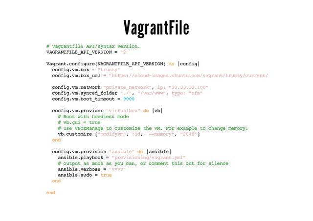 VagrantFile
# Vagrantfile API/syntax version.
VAGRANTFILE_API_VERSION = "2"
Vagrant.configure(VAGRANTFILE_API_VERSION) do |config|
config.vm.box = "trusty"
config.vm.box_url = "https://cloud-images.ubuntu.com/vagrant/trusty/current/trusty-server-cl
config.vm.network "private_network", ip: "33.33.33.100"
config.vm.synced_folder "./", "/var/www", type: "nfs"
config.vm.boot_timeout = 9000
config.vm.provider "virtualbox" do |vb|
# Boot with headless mode
# vb.gui = true
# Use VBoxManage to customize the VM. For example to change memory:
vb.customize ["modifyvm", :id, "--memory", "2048"]
end
config.vm.provision "ansible" do |ansible|
ansible.playbook = "provisioning/vagrant.yml"
# output as much as you can, or comment this out for silence
ansible.verbose = "vvvv"
ansible.sudo = true
end
end
