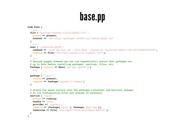 base.pp
node base {
...
file {'/etc/apt/sources.list.d/php55.list':
ensure => present,
content => "deb http://packages.dotdeb.org wheezy-php55 all"
}
...
exec { "authorize-php55":
command => "sudo apt-key adv --recv-keys --keyserver keyserver.ubuntu.com E9C74FEEA2098A6E",
require => File["/etc/apt/sources.list.d/php55.list"],
}
...
# because puppet command are not run sequentially, ensure that packages are
# up to date before installing packages, services, files, etc.
Package { require => Exec["apt-get update"] }
...
package { "nginx":
ensure => present,
require => Package["apache2.2-common"]
}
# starts the nginx service once the packages installed, and monitors changes
# to its configuration files and reloads if necessary
service { "nginx":
ensure => running,
enable => true,
provider => 'upstart',
require => [Package['nginx'], Package['php5-fpm']],
subscribe => File["/etc/nginx/sites-available/default"],
}
}
