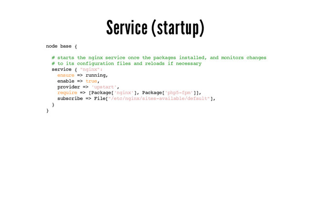 Service (startup)
node base {
# starts the nginx service once the packages installed, and monitors changes
# to its configuration files and reloads if necessary
service { "nginx":
ensure => running,
enable => true,
provider => 'upstart',
require => [Package['nginx'], Package['php5-fpm']],
subscribe => File["/etc/nginx/sites-available/default"],
}
}
