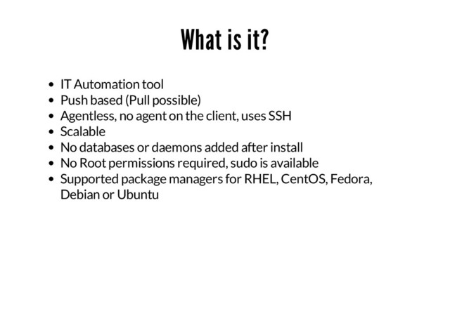 What is it?
IT Automation tool
Push based (Pull possible)
Agentless, no agent on the client, uses SSH
Scalable
No databases or daemons added after install
No Root permissions required, sudo is available
Supported package managers for RHEL, CentOS, Fedora,
Debian or Ubuntu
