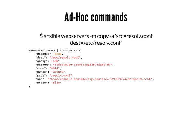 Ad-Hoc commands
$ ansible webservers -m copy -a 'src=resolv.conf
dest=/etc/resolv.conf'
www.example.com | success >> {
"changed": true,
"dest": "/etc/resolv.conf",
"group": "adm",
"md5sum": "c6fce6e28c46be0512eaf3b7cfdb66d7",
"mode": "0644",
"owner": "ubuntu",
"path": "resolv.conf",
"src": "/home/ubuntu/.ansible/tmp/ansible-322091977449/resolv.conf",
"state": "file"
}

