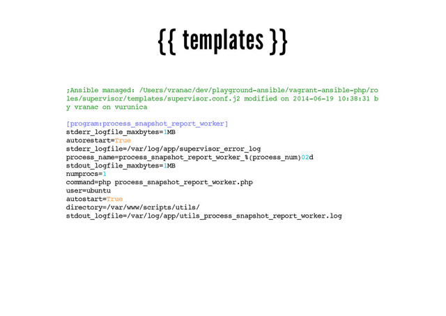 {{ templates }}
;Ansible managed: /Users/vranac/dev/playground-ansible/vagrant-ansible-php/ro
les/supervisor/templates/supervisor.conf.j2 modified on 2014-06-19 10:38:31 b
y vranac on vurunica
[program:process_snapshot_report_worker]
stderr_logfile_maxbytes=1MB
autorestart=True
stderr_logfile=/var/log/app/supervisor_error_log
process_name=process_snapshot_report_worker_%(process_num)02d
stdout_logfile_maxbytes=1MB
numprocs=1
command=php process_snapshot_report_worker.php
user=ubuntu
autostart=True
directory=/var/www/scripts/utils/
stdout_logfile=/var/log/app/utils_process_snapshot_report_worker.log
