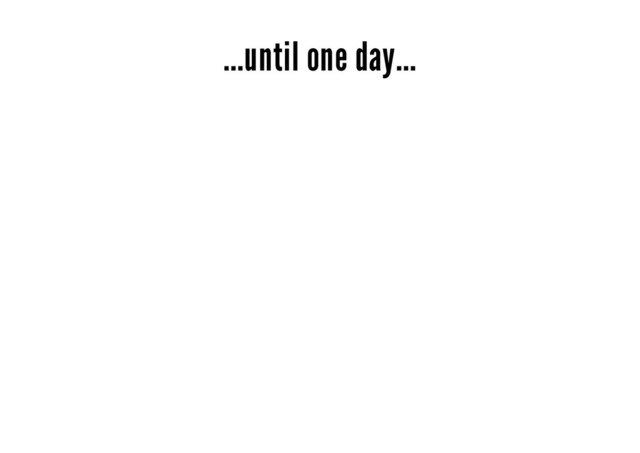 ...until one day...
