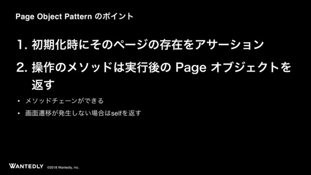 ©2018 Wantedly, Inc.
 ॳظԽ࣌ʹͦͷϖʔδͷଘࡏΛΞαʔγϣϯ
 ૢ࡞ͷϝιου͸࣮ߦޙͷ1BHFΦϒδΣΫτΛ 
ฦ͢
• ϝιουνΣʔϯ͕Ͱ͖Δ
• ը໘ભҠ͕ൃੜ͠ͳ͍৔߹͸selfΛฦ͢
Page Object Pattern ͷϙΠϯτ
