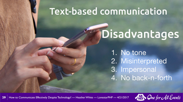 How to Communicate Effectively Despite Technology! — Heather White — LonestarPHP — 4/21/2017
29
Text-based communication
1. No tone

2. Misinterpreted

3. Impersonal

4. No back-n-forth
Disadvantages
