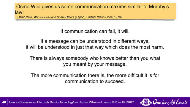 How to Communicate Effectively Despite Technology! — Heather White — LonestarPHP — 4/21/2017
Osmo Wiio gives us some communication maxims similar to Murphy's
law:
(Osmo Wiio, Wiio's Laws--and Some Others (Espoo, Finland: Welin-Goos, 1978):
40
If communication can fail, it will.
If a message can be understood in different ways,
it will be understood in just that way which does the most harm.
There is always somebody who knows better than you what
you meant by your message.
The more communication there is, the more difﬁcult it is for
communication to succeed.
