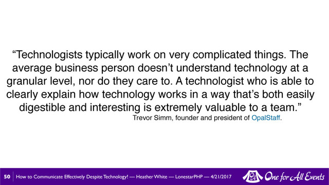 How to Communicate Effectively Despite Technology! — Heather White — LonestarPHP — 4/21/2017
50
“Technologists typically work on very complicated things. The
average business person doesn’t understand technology at a
granular level, nor do they care to. A technologist who is able to
clearly explain how technology works in a way that’s both easily
digestible and interesting is extremely valuable to a team.”
Trevor Simm, founder and president of OpalStaff.
