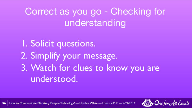 How to Communicate Effectively Despite Technology! — Heather White — LonestarPHP — 4/21/2017
56
Correct as you go - Checking for
understanding
1. Solicit questions.
2. Simplify your message.
3. Watch for clues to know you are
understood.
