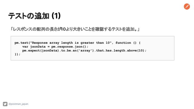テストの追加 (1)
@postman_japan
「レスポンスの配列の長さが10より大きいことを確認するテストを追加。」
pm.test("Response array length is greater than 10", function () {
var jsonData = pm.response.json();
pm.expect(jsonData).to.be.an('array').that.has.length.above(10);
});
