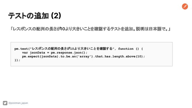 テストの追加 (2)
@postman_japan
「レスポンスの配列の長さが10より大きいことを確認するテストを追加。説明は日本語で。」
pm.test("レスポンスの配列の長さが10より大きいことを確認する", function () {
var jsonData = pm.response.json();
pm.expect(jsonData).to.be.an('array').that.has.length.above(10);
});
