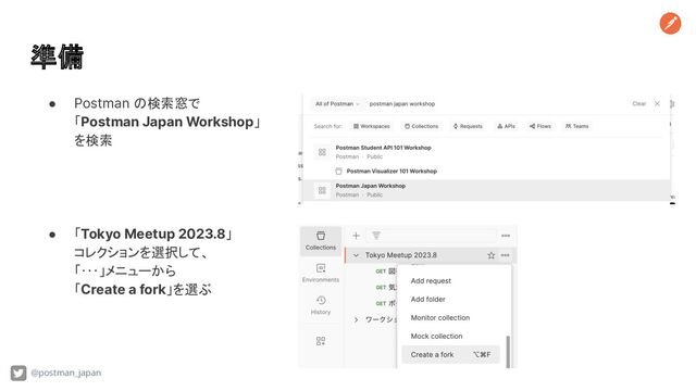 準備
@postman_japan
● Postman の検索窓で
「Postman Japan Workshop」
を検索
● 「Tokyo Meetup 2023.8」
コレクションを選択して、
「･･･」メニューから
「Create a fork」を選ぶ
