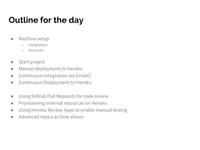 Outline for the day
● Machine setup
○ Installation
○ Accounts
● Start project
● Manual deployment to Heroku
● Continuous Integration via CircleCI
● Continuous Deployment to Heroku
● Using GitHub Pull Requests for code review
● Provisioning external resources on Heroku
● Using Heroku Review Apps to enable manual testing
● Advanced topics as time allows
